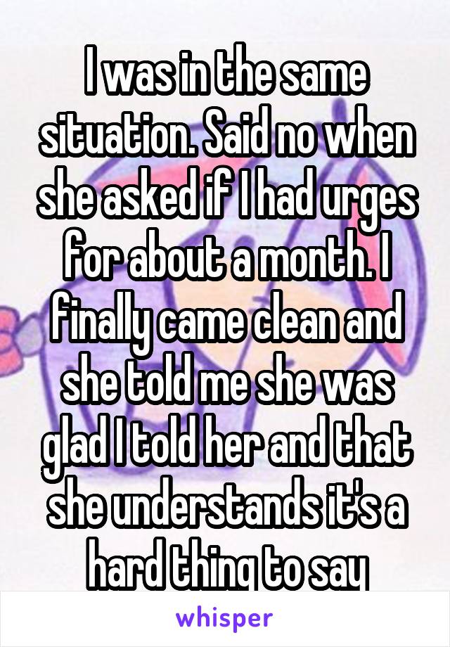 I was in the same situation. Said no when she asked if I had urges for about a month. I finally came clean and she told me she was glad I told her and that she understands it's a hard thing to say