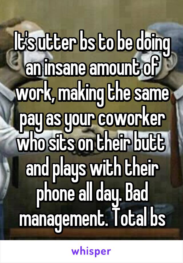 It's utter bs to be doing an insane amount of work, making the same pay as your coworker who sits on their butt  and plays with their phone all day. Bad management. Total bs