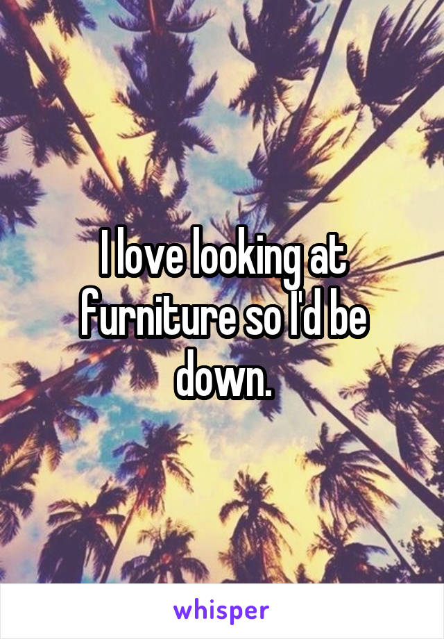 I love looking at furniture so I'd be down.