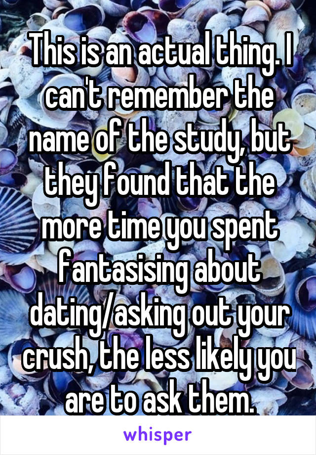 This is an actual thing. I can't remember the name of the study, but they found that the more time you spent fantasising about dating/asking out your crush, the less likely you are to ask them.