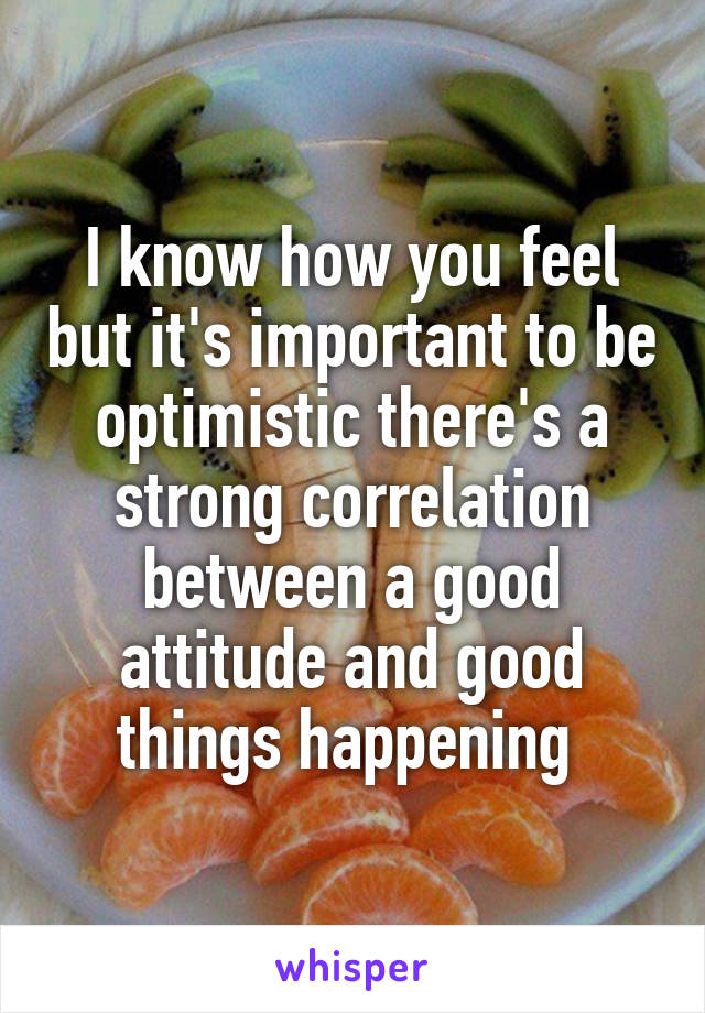 I know how you feel but it's important to be optimistic there's a strong correlation between a good attitude and good things happening 
