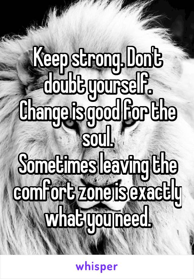 Keep strong. Don't doubt yourself.
Change is good for the soul.
Sometimes leaving the comfort zone is exactly what you need.