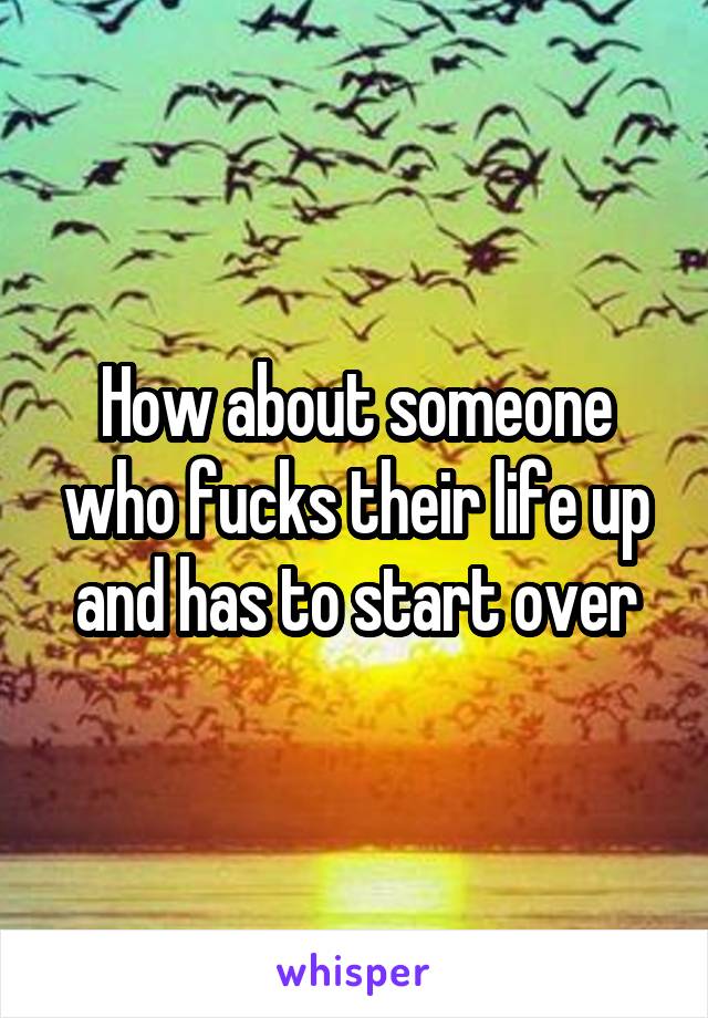 How about someone who fucks their life up and has to start over