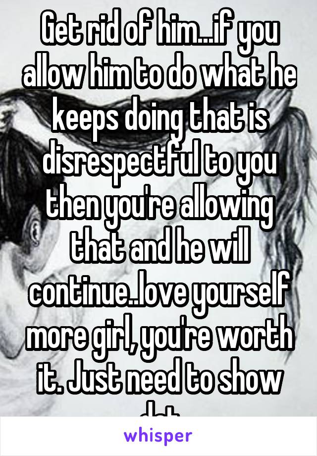 Get rid of him...if you allow him to do what he keeps doing that is disrespectful to you then you're allowing that and he will continue..love yourself more girl, you're worth it. Just need to show dat
