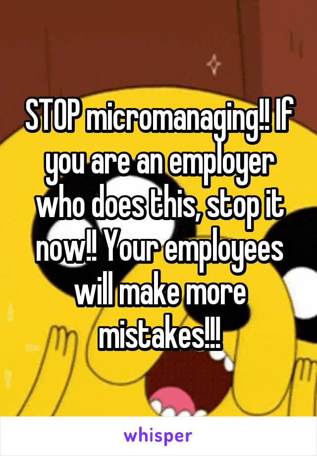STOP micromanaging!! If you are an employer who does this, stop it now!! Your employees will make more mistakes!!!