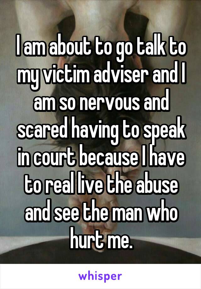 I am about to go talk to my victim adviser and I am so nervous and scared having to speak in court because I have to real live the abuse and see the man who hurt me.