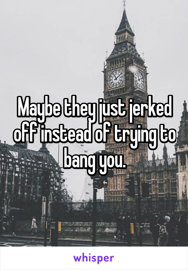 Maybe they just jerked off instead of trying to bang you.