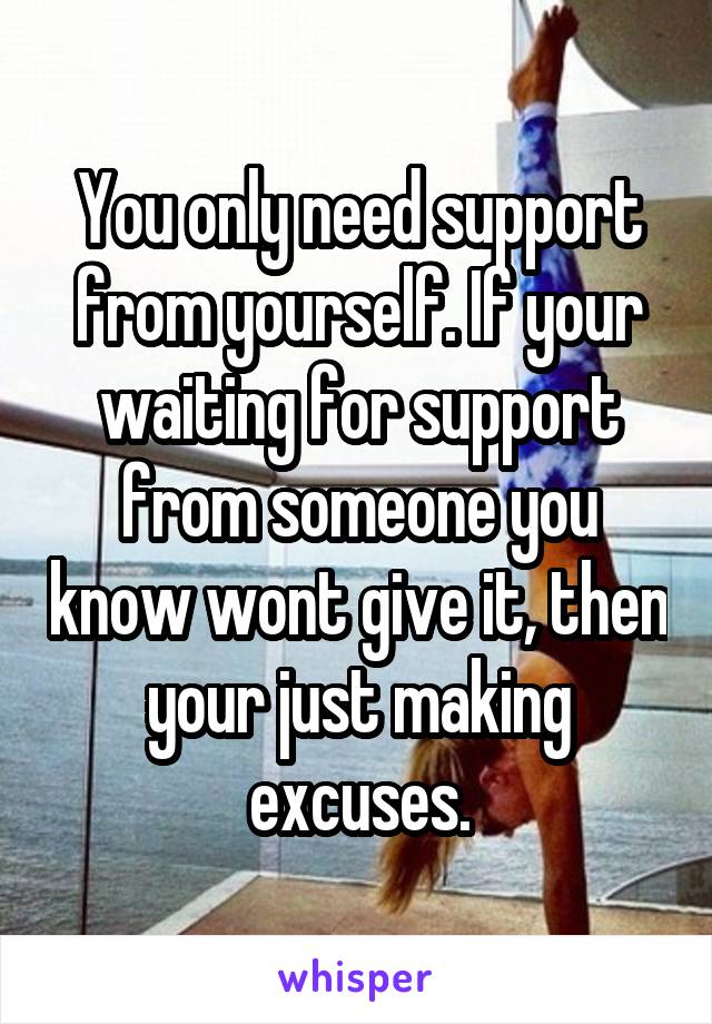 You only need support from yourself. If your waiting for support from someone you know wont give it, then your just making excuses.