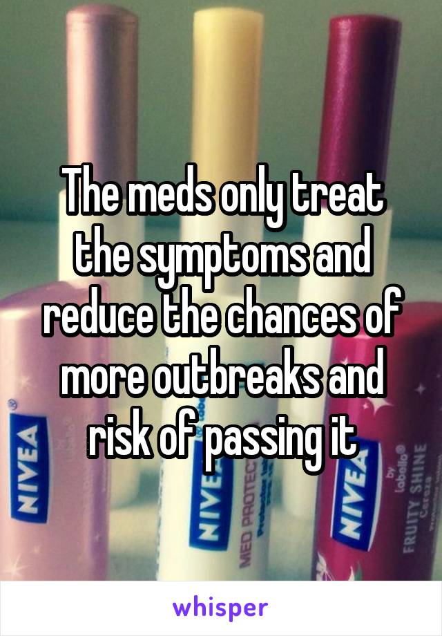 The meds only treat the symptoms and reduce the chances of more outbreaks and risk of passing it