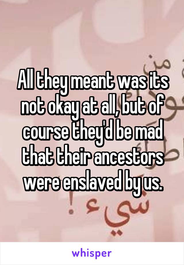 All they meant was its not okay at all, but of course they'd be mad that their ancestors were enslaved by us.