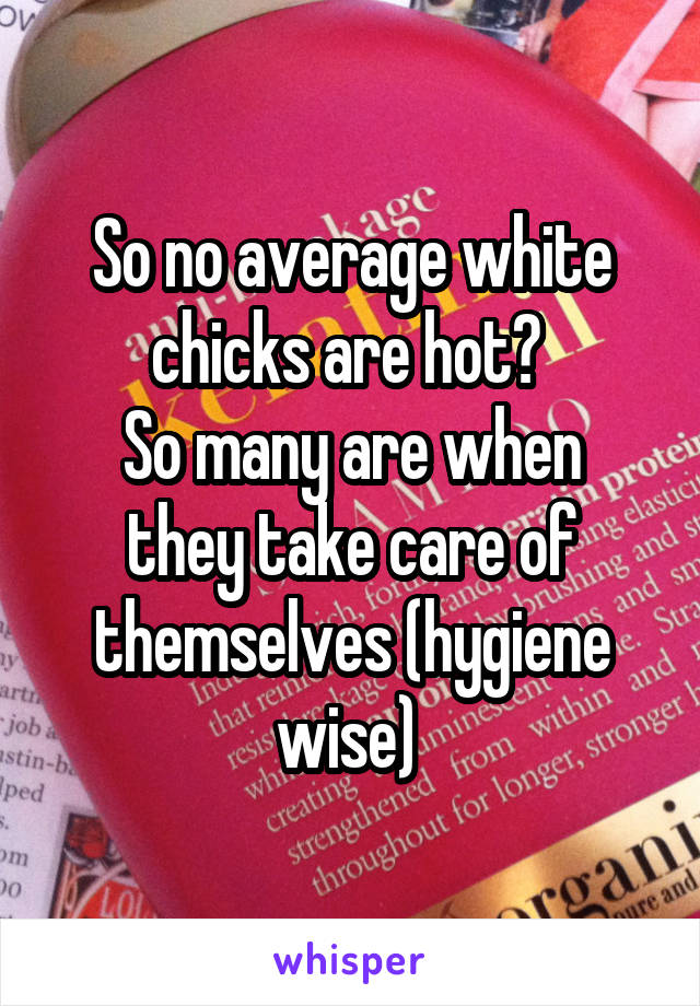 So no average white chicks are hot? 
So many are when they take care of themselves (hygiene wise) 