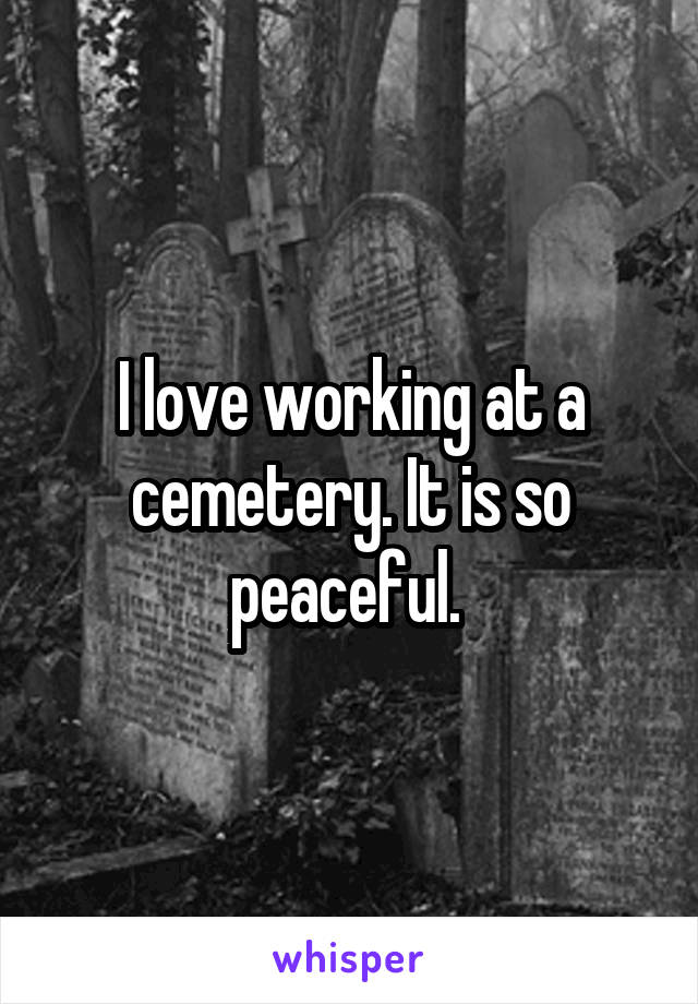 I love working at a cemetery. It is so peaceful. 