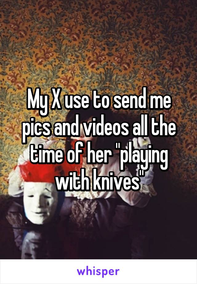My X use to send me pics and videos all the time of her "playing with knives"