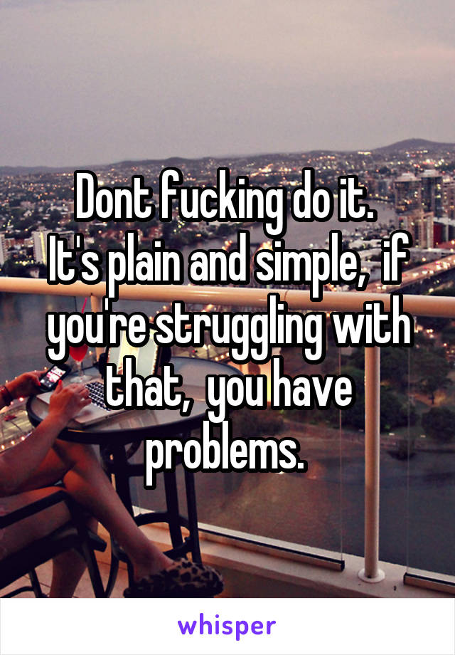Dont fucking do it. 
It's plain and simple,  if you're struggling with that,  you have problems. 