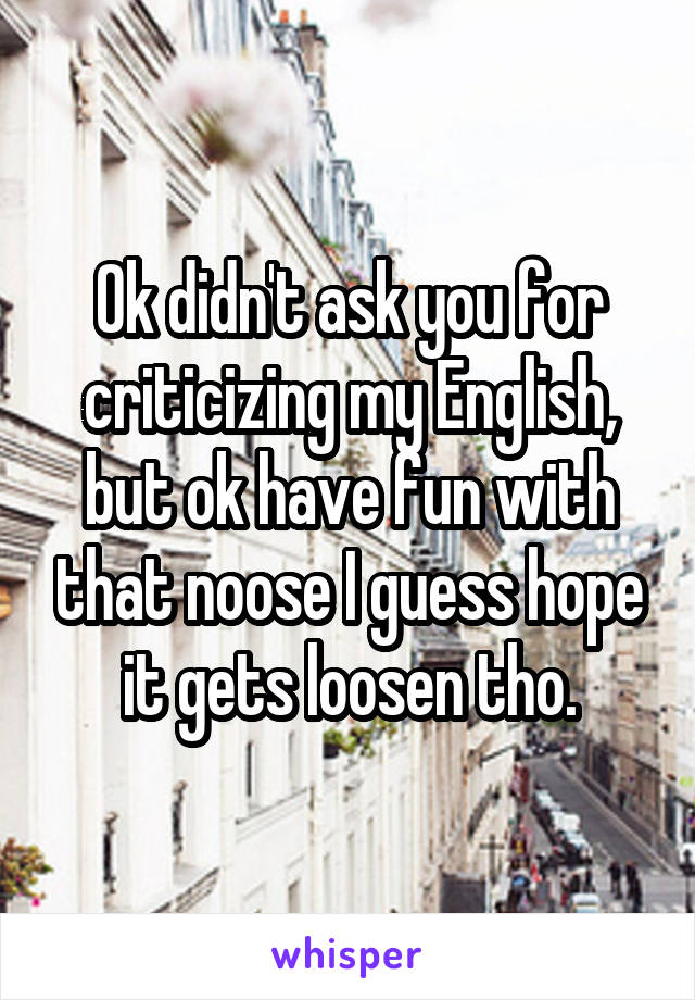 Ok didn't ask you for criticizing my English, but ok have fun with that noose I guess hope it gets loosen tho.