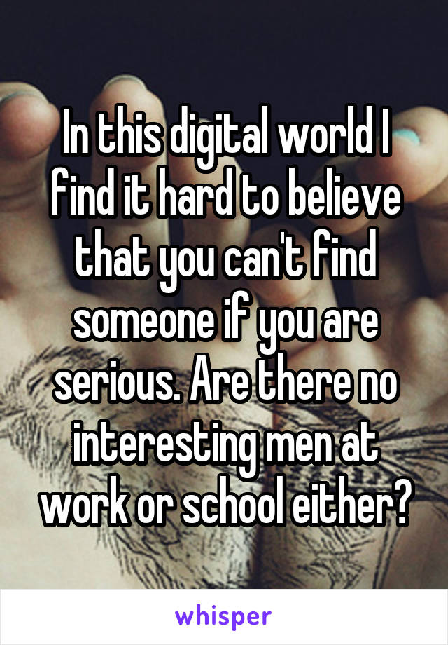 In this digital world I find it hard to believe that you can't find someone if you are serious. Are there no interesting men at work or school either?