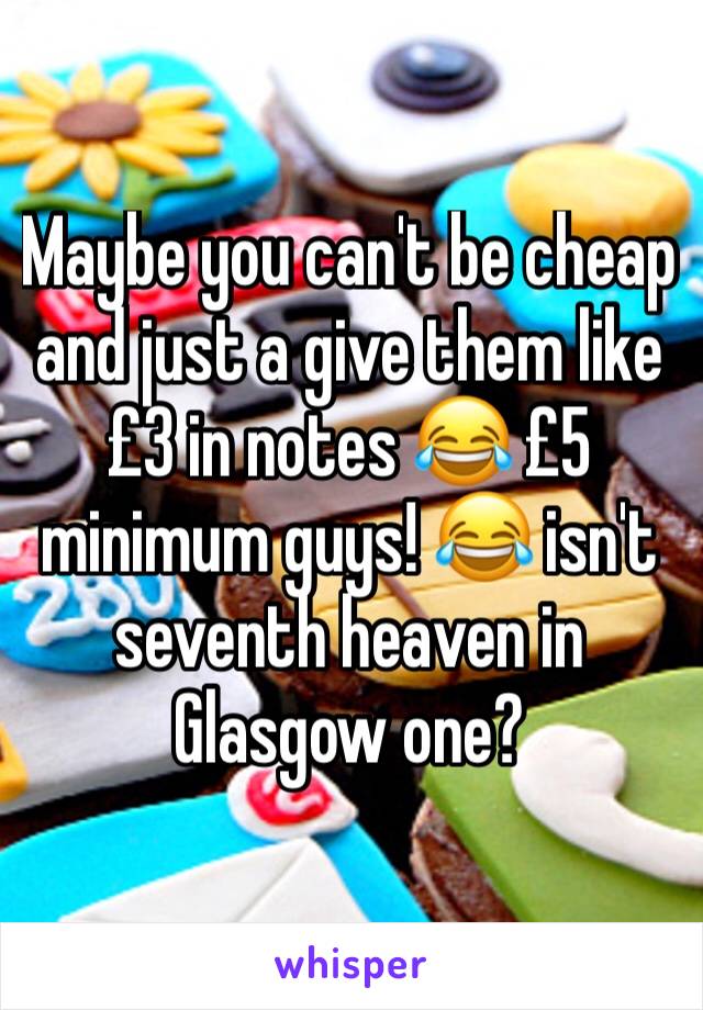 Maybe you can't be cheap and just a give them like £3 in notes 😂 £5 minimum guys! 😂 isn't seventh heaven in Glasgow one?