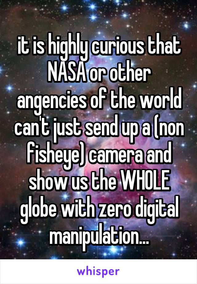 it is highly curious that NASA or other angencies of the world can't just send up a (non fisheye) camera and show us the WHOLE globe with zero digital manipulation...