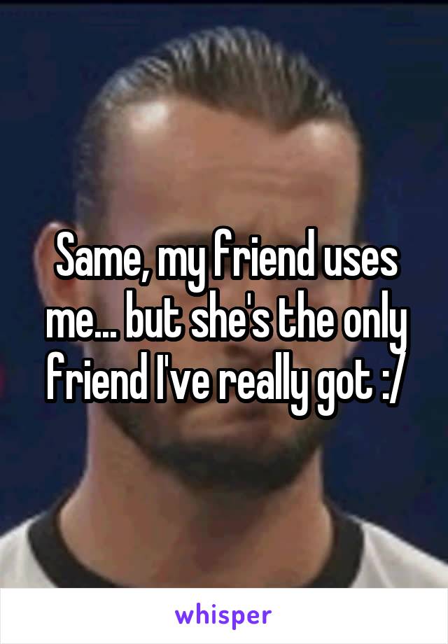 Same, my friend uses me... but she's the only friend I've really got :/