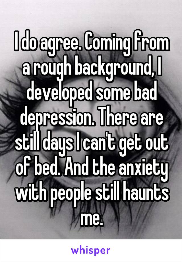 I do agree. Coming from a rough background, I developed some bad depression. There are still days I can't get out of bed. And the anxiety with people still haunts me.