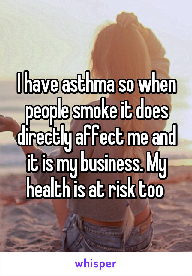 I have asthma so when people smoke it does directly affect me and it is my business. My health is at risk too 