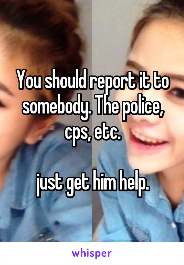 You should report it to somebody. The police, cps, etc.

just get him help.