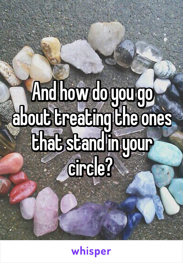 And how do you go about treating the ones that stand in your circle? 