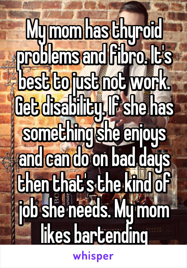 My mom has thyroid problems and fibro. It's best to just not work. Get disability. If she has something she enjoys and can do on bad days then that's the kind of job she needs. My mom likes bartending