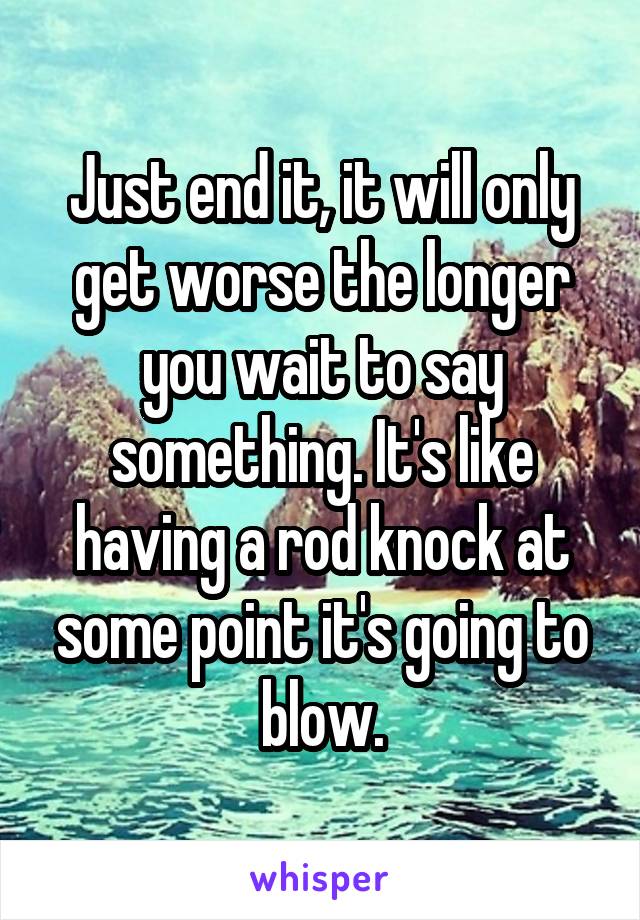 Just end it, it will only get worse the longer you wait to say something. It's like having a rod knock at some point it's going to blow.