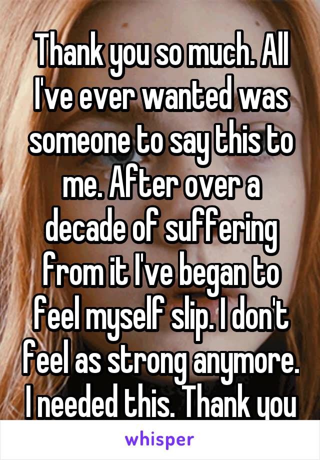 Thank you so much. All I've ever wanted was someone to say this to me. After over a decade of suffering from it I've began to feel myself slip. I don't feel as strong anymore. I needed this. Thank you