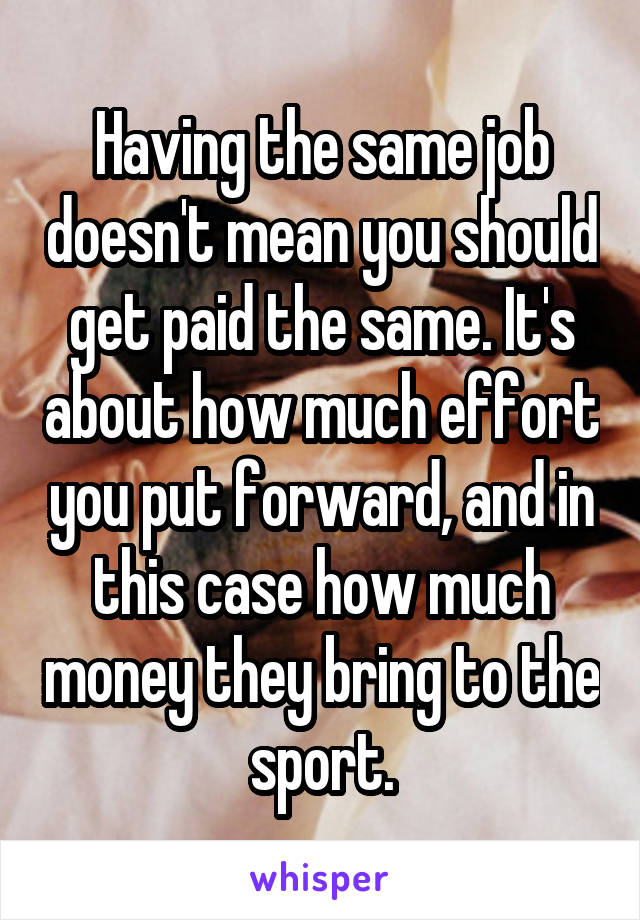 Having the same job doesn't mean you should get paid the same. It's about how much effort you put forward, and in this case how much money they bring to the sport.