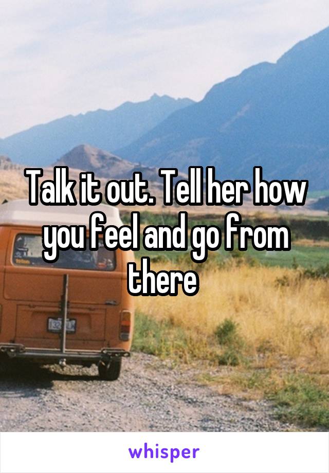 Talk it out. Tell her how you feel and go from there 