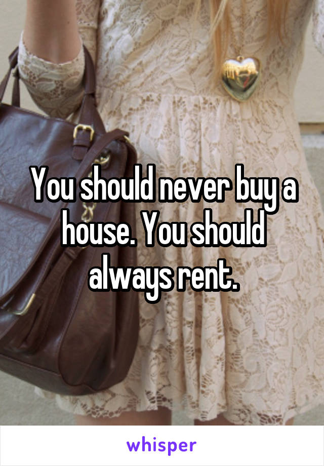 You should never buy a house. You should always rent.