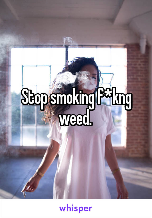 Stop smoking f*kng weed. 