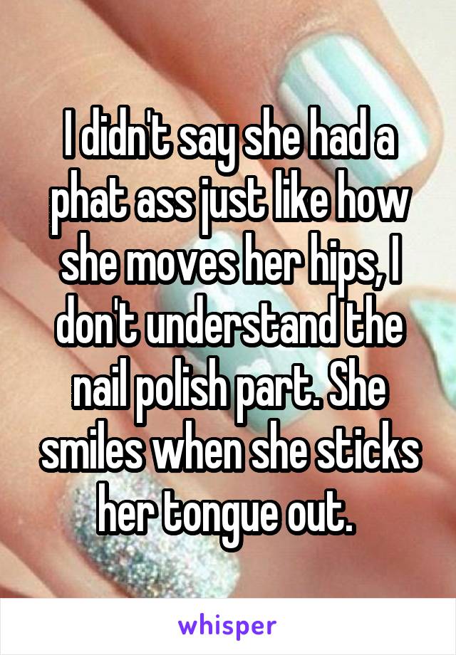 I didn't say she had a phat ass just like how she moves her hips, I don't understand the nail polish part. She smiles when she sticks her tongue out. 