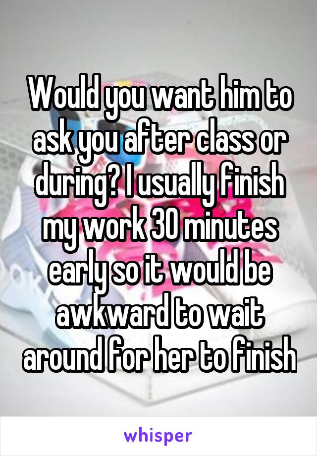 Would you want him to ask you after class or during? I usually finish my work 30 minutes early so it would be awkward to wait around for her to finish