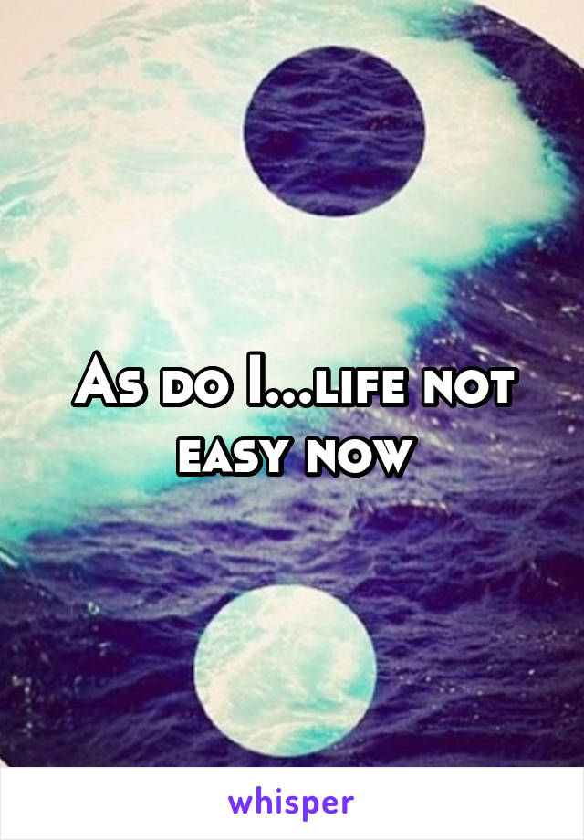 As do I...life not easy now