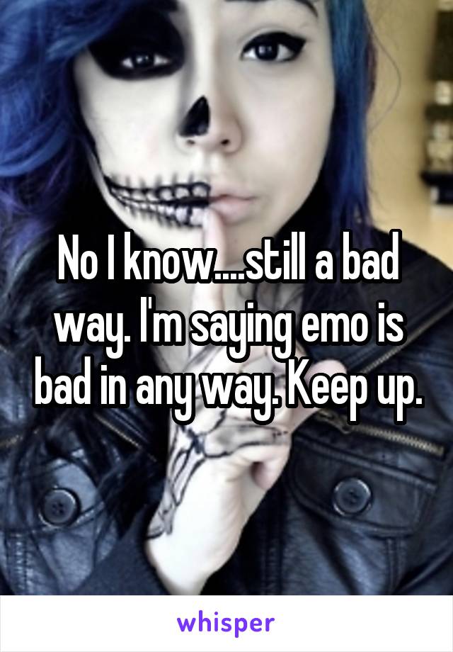 No I know....still a bad way. I'm saying emo is bad in any way. Keep up.