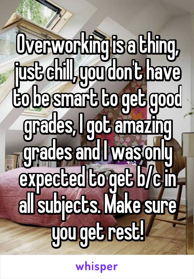 Overworking is a thing, just chill, you don't have to be smart to get good grades, I got amazing grades and I was only expected to get b/c in all subjects. Make sure you get rest!