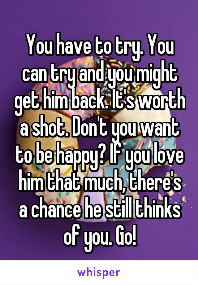You have to try. You can try and you might get him back. It's worth a shot. Don't you want to be happy? If you love him that much, there's a chance he still thinks of you. Go!