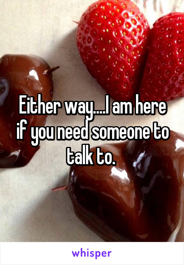 Either way....I am here if you need someone to talk to. 