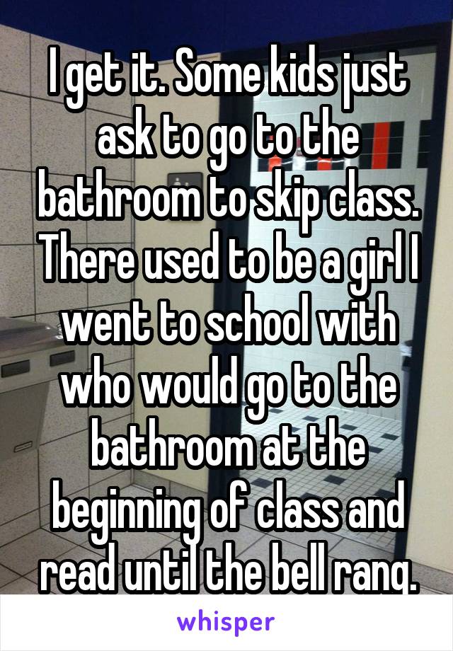 I get it. Some kids just ask to go to the bathroom to skip class. There used to be a girl I went to school with who would go to the bathroom at the beginning of class and read until the bell rang.