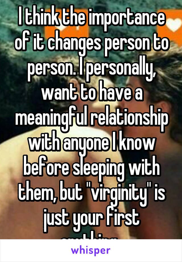 I think the importance of it changes person to person. I personally, want to have a meaningful relationship with anyone I know before sleeping with them, but "virginity" is just your first anything. 