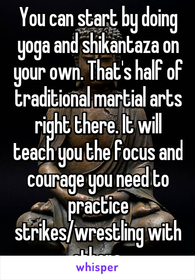 You can start by doing yoga and shikantaza on your own. That's half of traditional martial arts right there. It will teach you the focus and courage you need to practice strikes/wrestling with others.