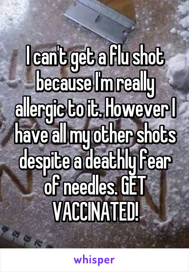 I can't get a flu shot because I'm really allergic to it. However I have all my other shots despite a deathly fear of needles. GET VACCINATED!