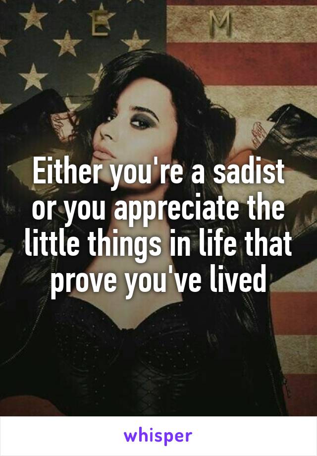 Either you're a sadist or you appreciate the little things in life that prove you've lived