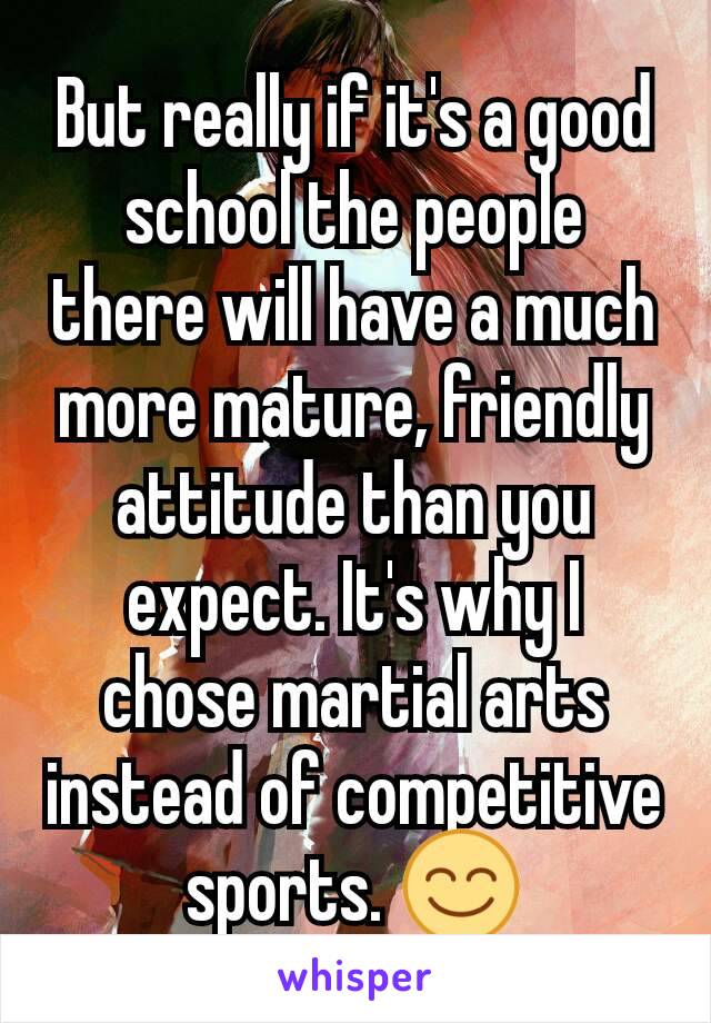But really if it's a good school the people there will have a much more mature, friendly attitude than you expect. It's why I chose martial arts instead of competitive sports. 😊