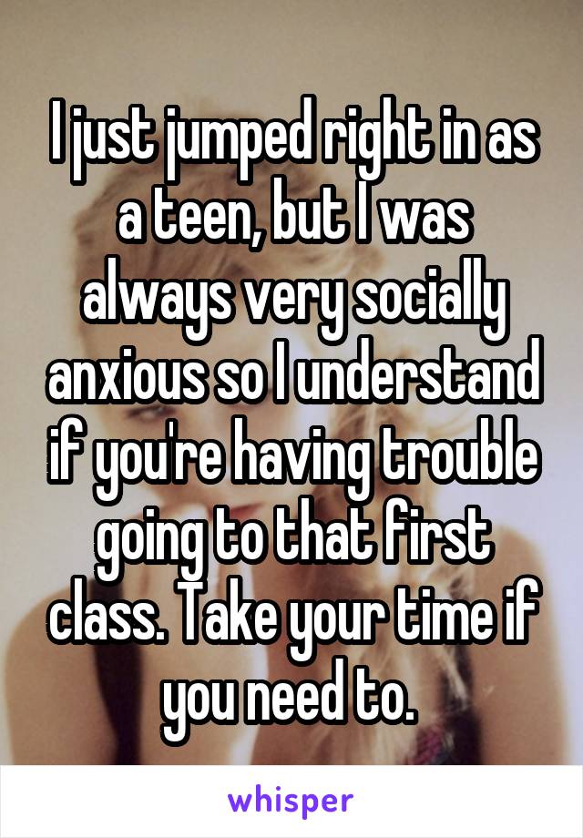 I just jumped right in as a teen, but I was always very socially anxious so I understand if you're having trouble going to that first class. Take your time if you need to. 