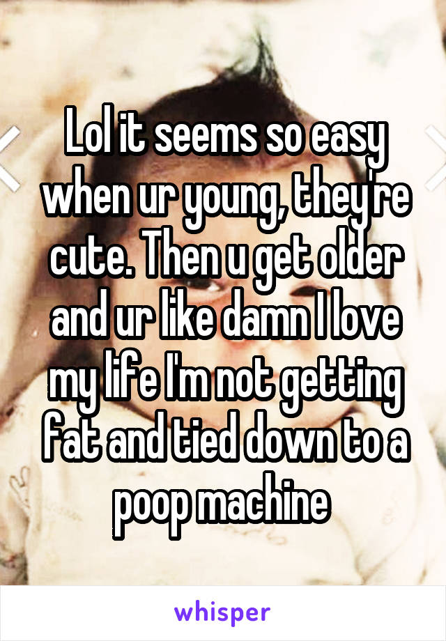 Lol it seems so easy when ur young, they're cute. Then u get older and ur like damn I love my life I'm not getting fat and tied down to a poop machine 