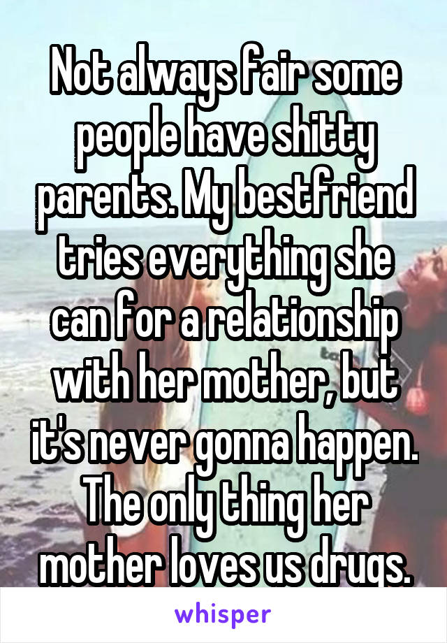 Not always fair some people have shitty parents. My bestfriend tries everything she can for a relationship with her mother, but it's never gonna happen. The only thing her mother loves us drugs.